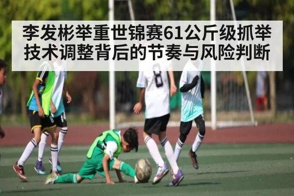 李发彬举重世锦赛61公斤级抓举技术调整背后的节奏与风险判断
